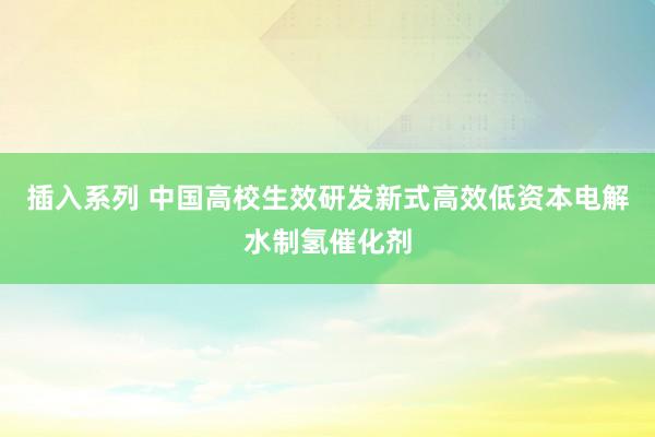 插入系列 中国高校生效研发新式高效低资本电解水制氢催化剂