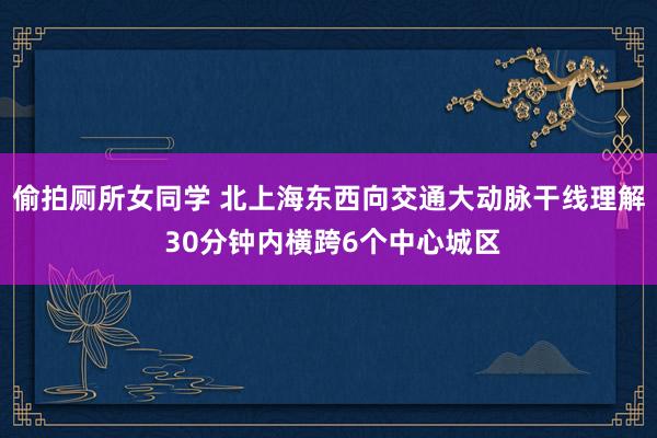 偷拍厕所女同学 北上海东西向交通大动脉干线理解 30分钟内横跨6个中心城区