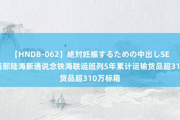 【HNDB-062】絶対妊娠するための中出しSEX！！ 西部陆海新通说念铁海联运班列5年累计运输货品超310万标箱