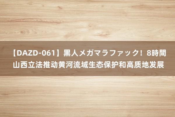 【DAZD-061】黒人メガマラファック！8時間 山西立法推动黄河流域生态保护和高质地发展