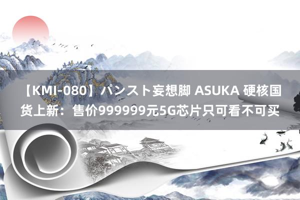 【KMI-080】パンスト妄想脚 ASUKA 硬核国货上新：售价999999元5G芯片只可看不可买