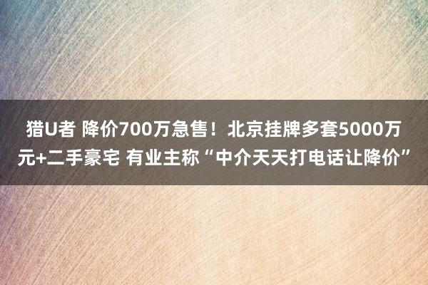 猎U者 降价700万急售！北京挂牌多套5000万元+二手豪宅 有业主称“中介天天打电话让降价”