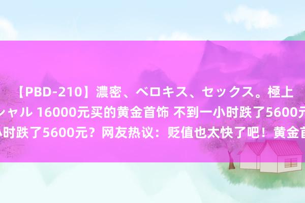 【PBD-210】濃密、ベロキス、セックス。極上接吻性交 8時間スペシャル 16000元买的黄金首饰 不到一小时跌了5600元？网友热议：贬值也太快了吧！黄金首饰能退货吗？