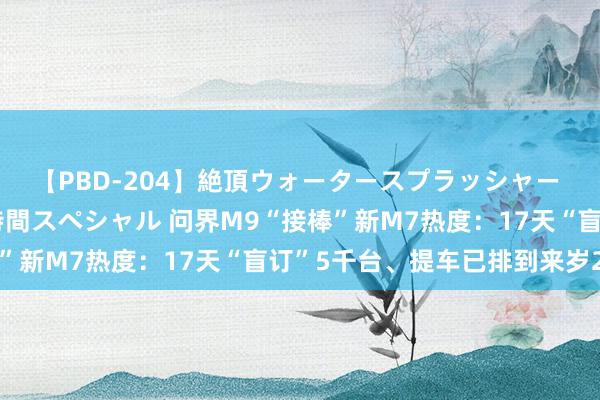 【PBD-204】絶頂ウォータースプラッシャー 放尿＆潮吹き大噴射8時間スペシャル 问界M9“接棒”新M7热度：17天“盲订”5千台、提车已排到来岁2月