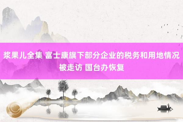 浆果儿全集 富士康旗下部分企业的税务和用地情况被走访 国台办恢复