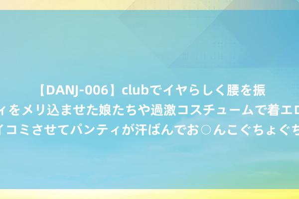 【DANJ-006】clubでイヤらしく腰を振る乱痴気ダンス！パンティをメリ込ませた娘たちや過激コスチュームで着エロやマン土手くっきりクイコミさせてパンティが汗ばんでお○んこぐちょぐちょで勃起しまくりです。 占比减少，好意思国车企仍然效力中国商场