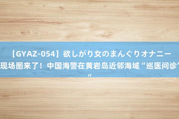 【GYAZ-054】欲しがり女のまんぐりオナニー 现场图来了！中国海警在黄岩岛近邻海域“巡医问诊”