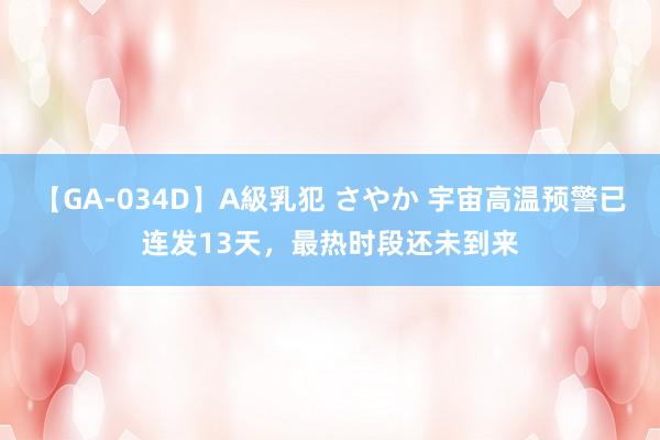 【GA-034D】A級乳犯 さやか 宇宙高温预警已连发13天，最热时段还未到来