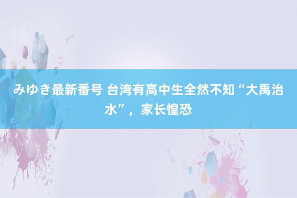 みゆき最新番号 台湾有高中生全然不知“大禹治水”，家长惶恐