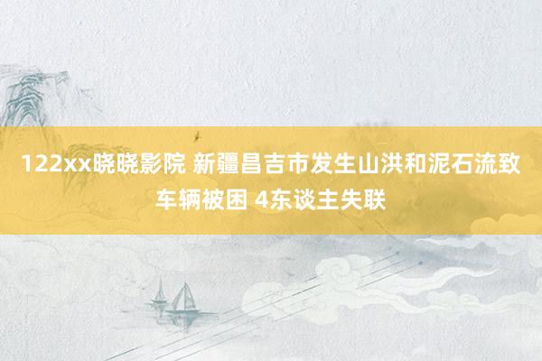 122xx晓晓影院 新疆昌吉市发生山洪和泥石流致车辆被困 4东谈主失联