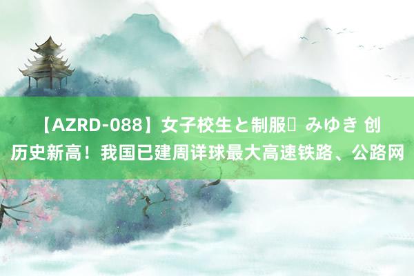 【AZRD-088】女子校生と制服・みゆき 创历史新高！我国已建周详球最大高速铁路、公路网