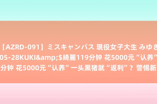 【AZRD-091】ミスキャンパス 現役女子大生 みゆき</a>2007-05-28KUKI&$綺麗119分钟 花5000元“认养”一头黑猪就“返利”？警惕新式辘集传销