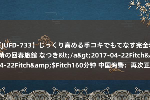 【JUFD-733】じっくり高める手コキでもてなす完全勃起ともの凄い射精の回春旅館 なつき</a>2017-04-22Fitch&$Fitch160分钟 中国海警：再次正告菲方