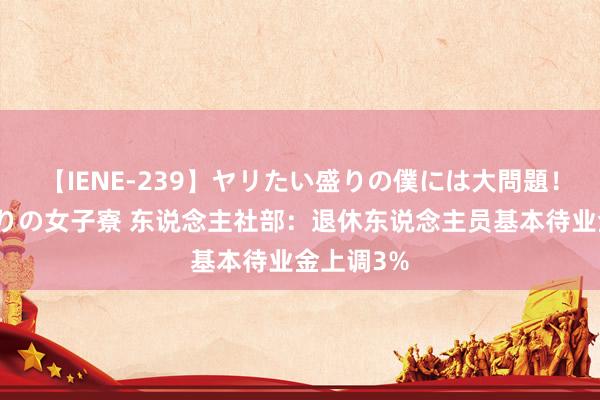 【IENE-239】ヤリたい盛りの僕には大問題！裸族ばかりの女子寮 东说念主社部：退休东说念主员基本待业金上调3%