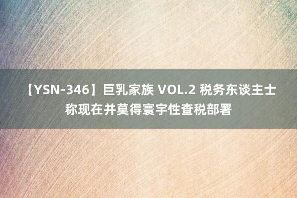 【YSN-346】巨乳家族 VOL.2 税务东谈主士称现在并莫得寰宇性查税部署