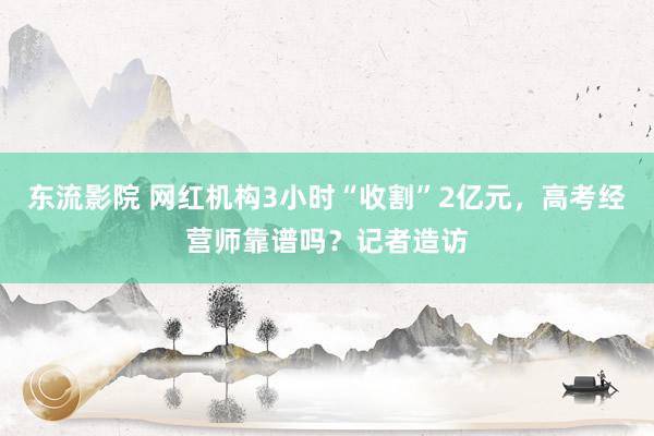 东流影院 网红机构3小时“收割”2亿元，高考经营师靠谱吗？记者造访