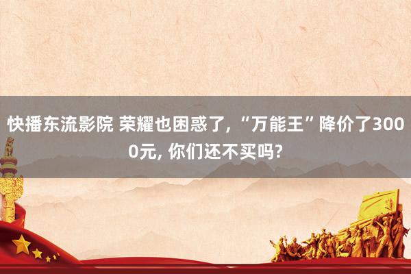 快播东流影院 荣耀也困惑了, “万能王”降价了3000元, 你们还不买吗?