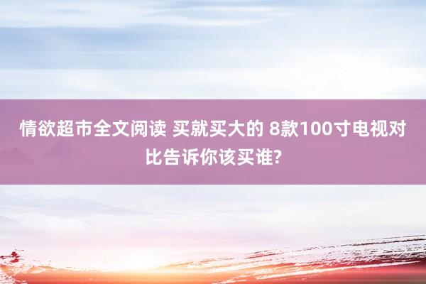 情欲超市全文阅读 买就买大的 8款100寸电视对比告诉你该买谁?