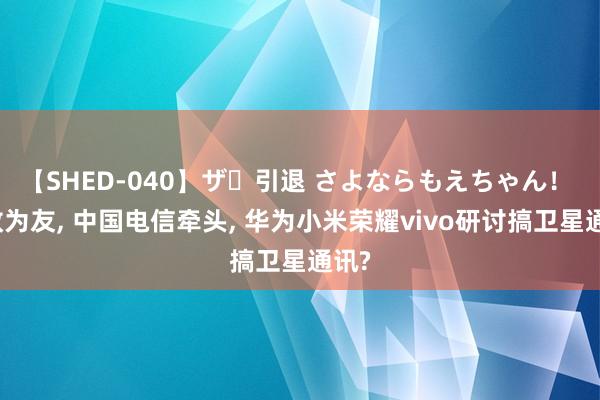 【SHED-040】ザ・引退 さよならもえちゃん！ 化敌为友, 中国电信牵头, 华为小米荣耀vivo研讨搞卫星通讯?