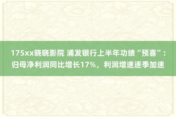 175xx晓晓影院 浦发银行上半年功绩“预喜”：归母净利润同比增长17%，利润增速逐季加速