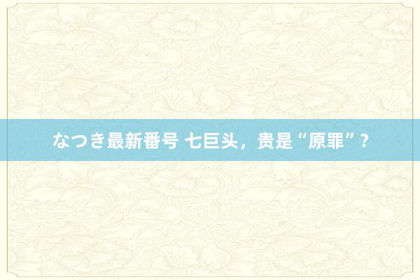 なつき最新番号 七巨头，贵是“原罪”？