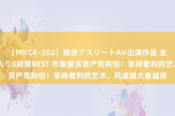 【MKCK-202】現役アスリートAV出演作品 全8TITLE全コーナー入り8時間BEST 市集摇荡资产荒别怕！掌持套利的艺术，风波越大鱼越贵