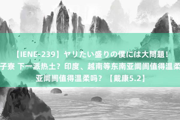 【IENE-239】ヤリたい盛りの僕には大問題！裸族ばかりの女子寮 下一派热土？印度、越南等东南亚阛阓值得温柔吗？【戴康5.2】