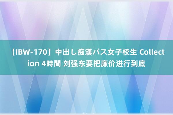 【IBW-170】中出し痴漢バス女子校生 Collection 4時間 刘强东要把廉价进行到底