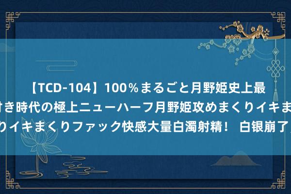 【TCD-104】100％まるごと月野姫史上最強ベスト！ 究極の玉竿付き時代の極上ニューハーフ月野姫攻めまくりイキまくりファック快感大量白濁射精！ 白银崩了，背面会是黄金么？