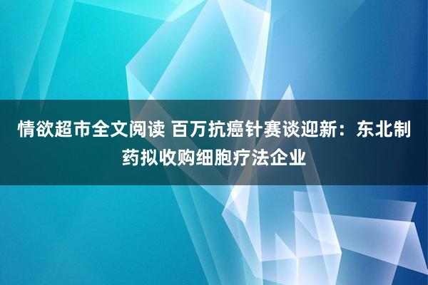 情欲超市全文阅读 百万抗癌针赛谈迎新：东北制药拟收购细胞疗法企业