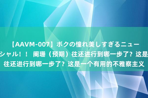 【AAVM-007】ボクの憧れ美しすぎるニューハーフ4時間18人スペシャル！！ 阑珊（预期）往还进行到哪一步了？这是一个有用的不雅察主义