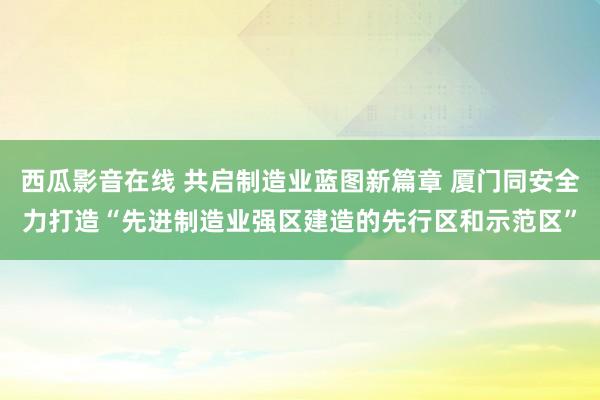 西瓜影音在线 共启制造业蓝图新篇章 厦门同安全力打造“先进制造业强区建造的先行区和示范区”