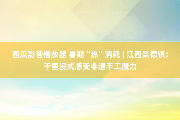 西瓜影音播放器 暑期“热”消耗 | 江西景德镇：千里浸式感受非遗手工魔力