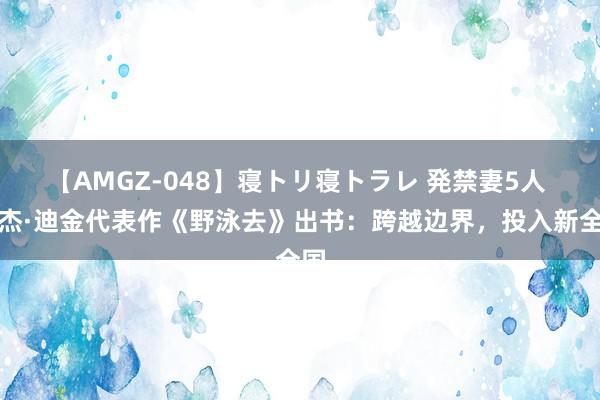 【AMGZ-048】寝トリ寝トラレ 発禁妻5人 罗杰·迪金代表作《野泳去》出书：跨越边界，投入新全国