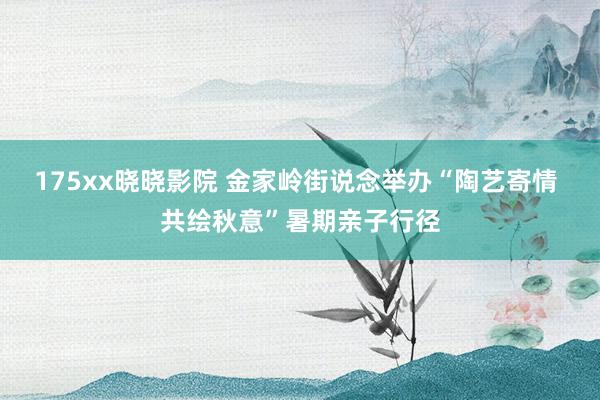 175xx晓晓影院 金家岭街说念举办“陶艺寄情 共绘秋意”暑期亲子行径