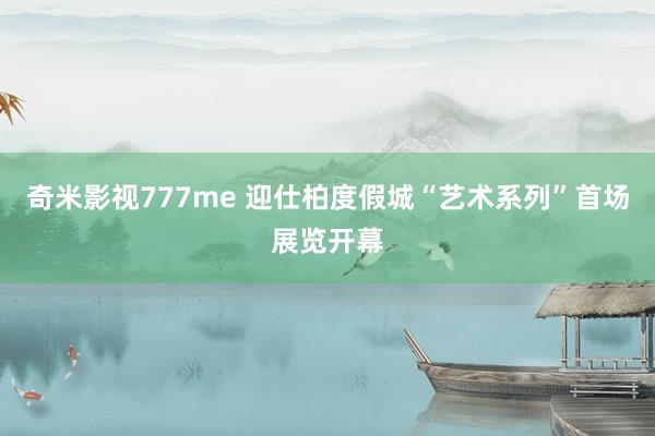 奇米影视777me 迎仕柏度假城“艺术系列”首场展览开幕