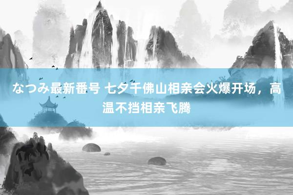 なつみ最新番号 七夕千佛山相亲会火爆开场，高温不挡相亲飞腾