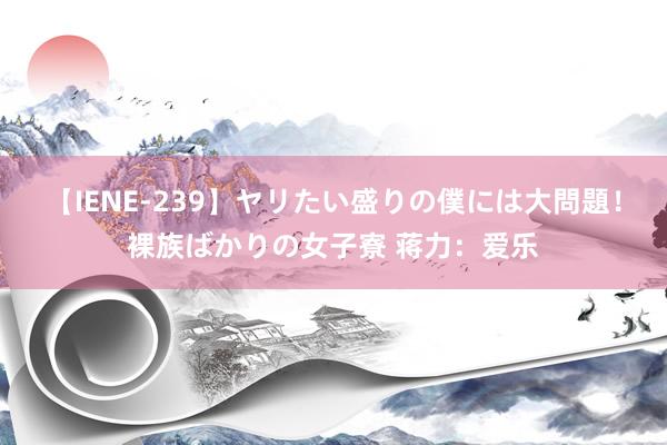 【IENE-239】ヤリたい盛りの僕には大問題！裸族ばかりの女子寮 蒋力：爱乐