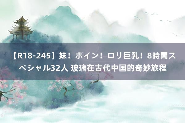 【R18-245】妹！ボイン！ロリ巨乳！8時間スペシャル32人 玻璃在古代中国的奇妙旅程