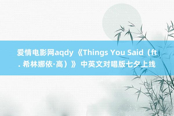 爱情电影网aqdy 《Things You Said（ft. 希林娜依·高）》 中英文对唱版七夕上线