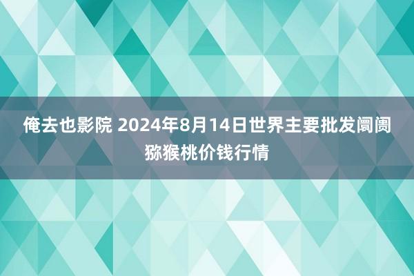 俺去也影院 2024年8月14日世界主要批发阛阓猕猴桃价钱行情