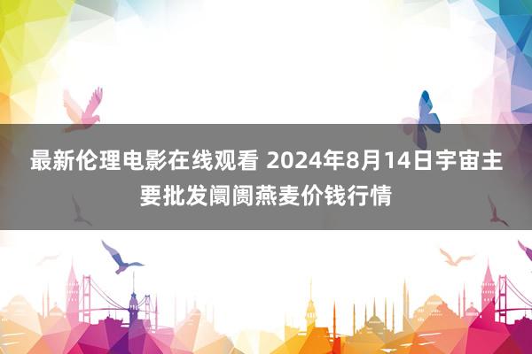 最新伦理电影在线观看 2024年8月14日宇宙主要批发阛阓燕麦价钱行情