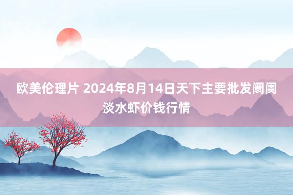 欧美伦理片 2024年8月14日天下主要批发阛阓淡水虾价钱行情