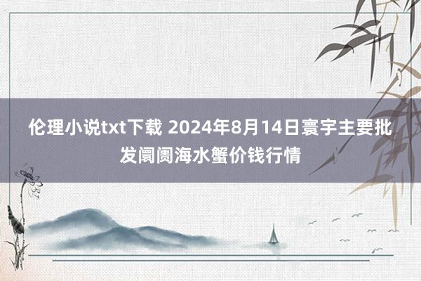 伦理小说txt下载 2024年8月14日寰宇主要批发阛阓海水蟹价钱行情