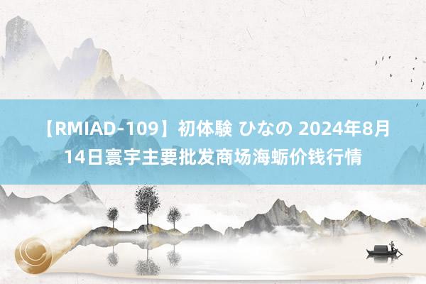 【RMIAD-109】初体験 ひなの 2024年8月14日寰宇主要批发商场海蛎价钱行情