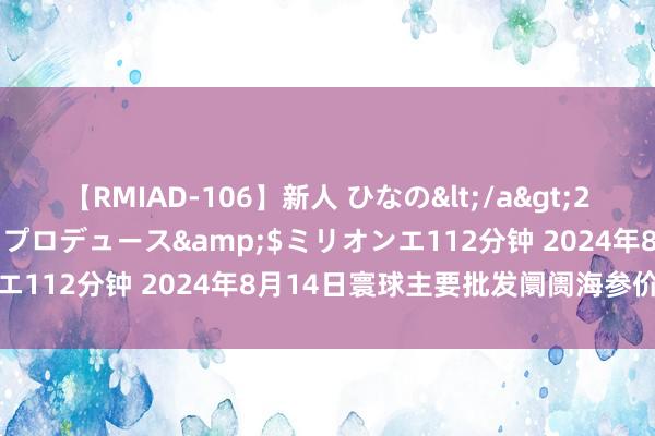 【RMIAD-106】新人 ひなの</a>2008-06-04ケイ・エム・プロデュース&$ミリオンエ112分钟 2024年8月14日寰球主要批发阛阓海参价钱行情