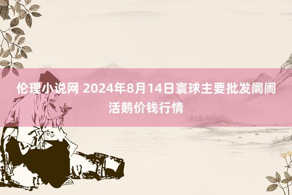 伦理小说网 2024年8月14日寰球主要批发阛阓活鹅价钱行情