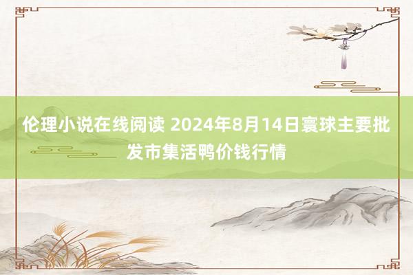 伦理小说在线阅读 2024年8月14日寰球主要批发市集活鸭价钱行情