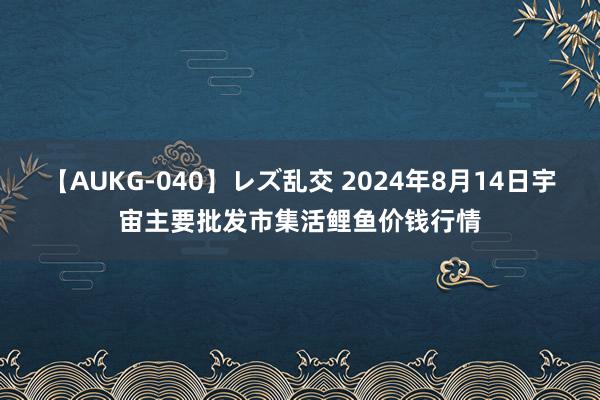 【AUKG-040】レズ乱交 2024年8月14日宇宙主要批发市集活鲤鱼价钱行情