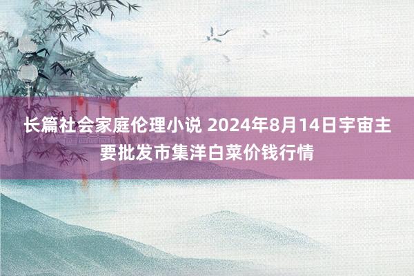 长篇社会家庭伦理小说 2024年8月14日宇宙主要批发市集洋白菜价钱行情